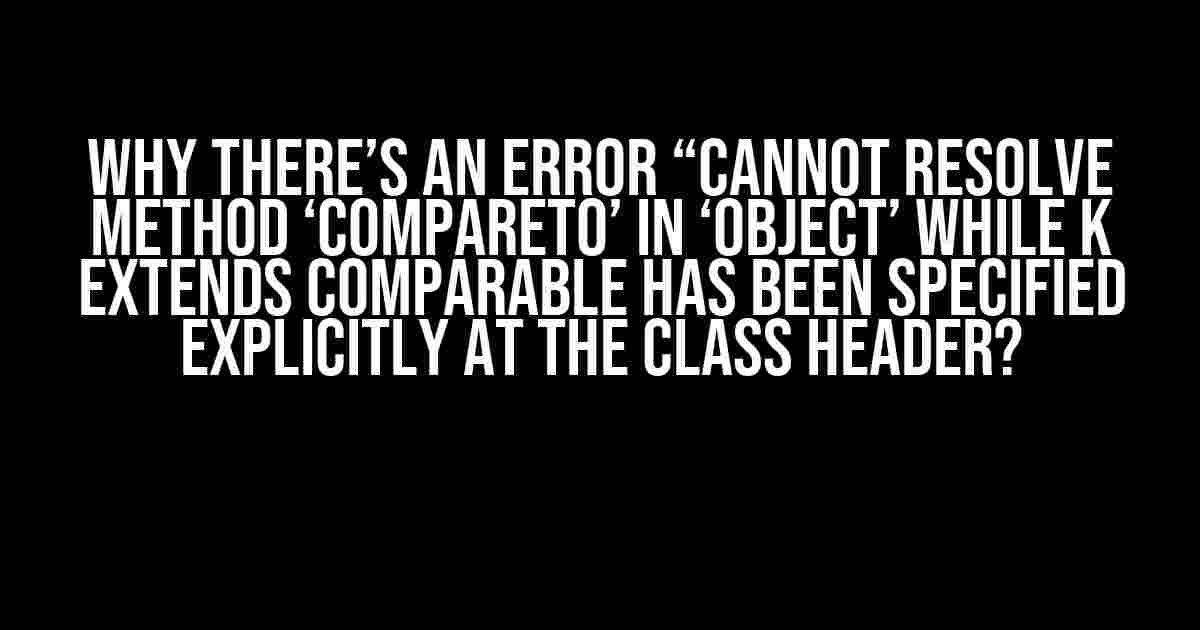 Why there’s an error “Cannot resolve method ‘compareTo’ in ‘Object’ while K extends Comparable has been specified explicitly at the class header?